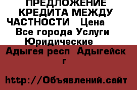 ПРЕДЛОЖЕНИЕ КРЕДИТА МЕЖДУ ЧАСТНОСТИ › Цена ­ 0 - Все города Услуги » Юридические   . Адыгея респ.,Адыгейск г.